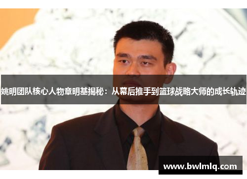 姚明团队核心人物章明基揭秘：从幕后推手到篮球战略大师的成长轨迹